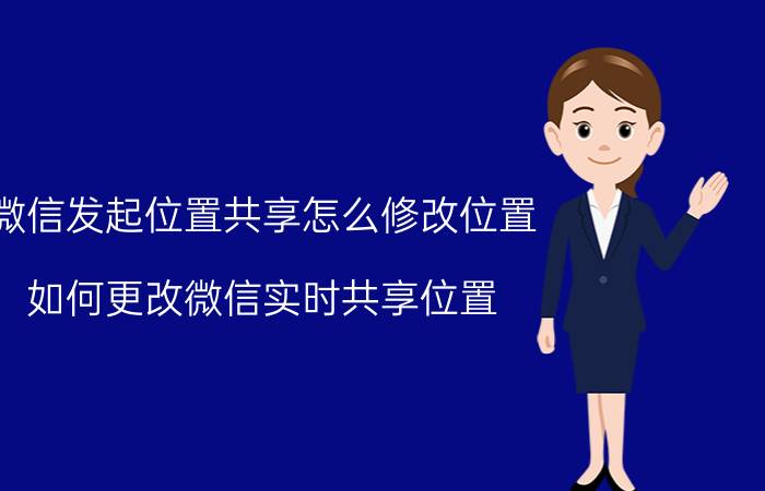 微信发起位置共享怎么修改位置 如何更改微信实时共享位置？